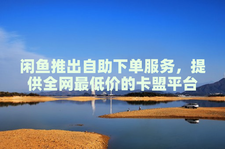 闲鱼推出自助下单服务，提供全网最低价的卡盟平台抖音业务。