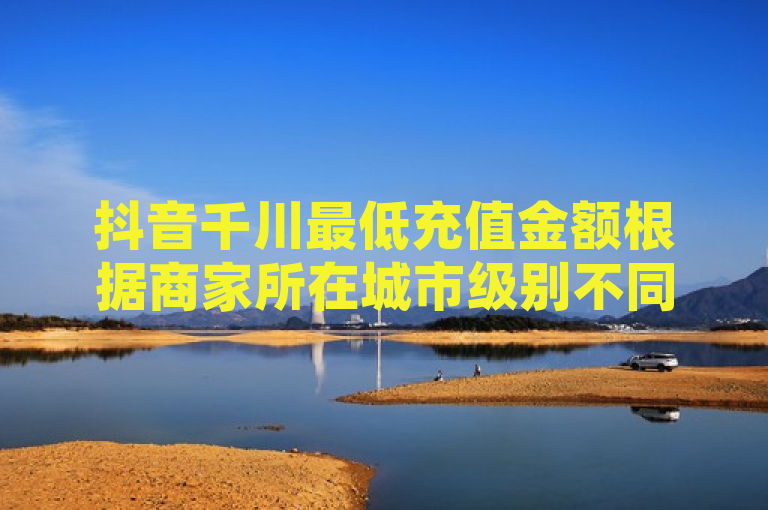 抖音千川最低充值金额根据商家所在城市级别不同而有所差异，起充金额在5000至6200元之间，续充则以1000元为单位。