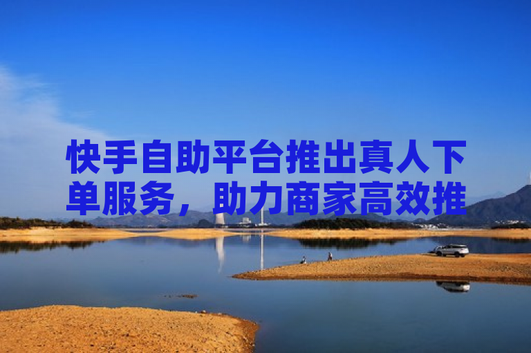 快手自助平台推出真人下单服务，助力商家高效推广。