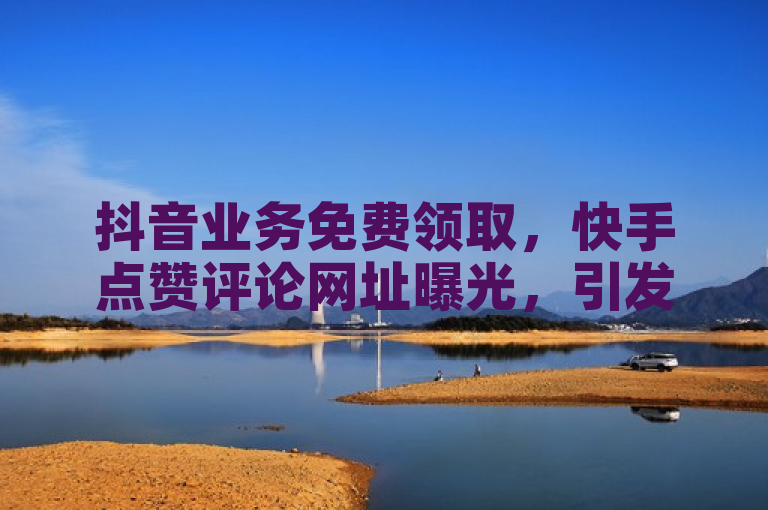 抖音业务免费领取，快手点赞评论网址曝光，引发热议。