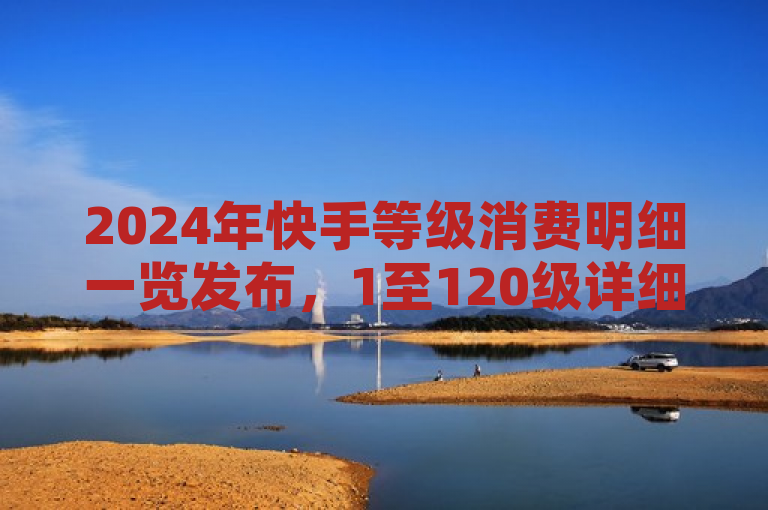 2024年快手等级消费明细一览发布，1至120级详细数据公开。