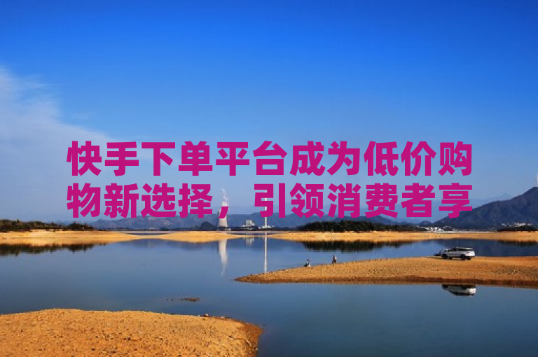 快手下单平台成为低价购物新选择，引领消费者享受最低价优惠。
