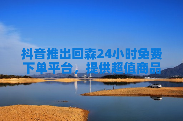 抖音推出回森24小时免费下单平台，提供超值商品，抢购无限制。