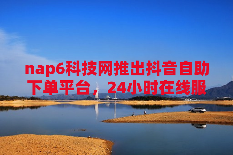 nap6科技网推出抖音自助下单平台，24小时在线服务，超低价秒到账。