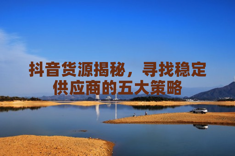 抖音货源揭秘，寻找稳定供应商的五大策略