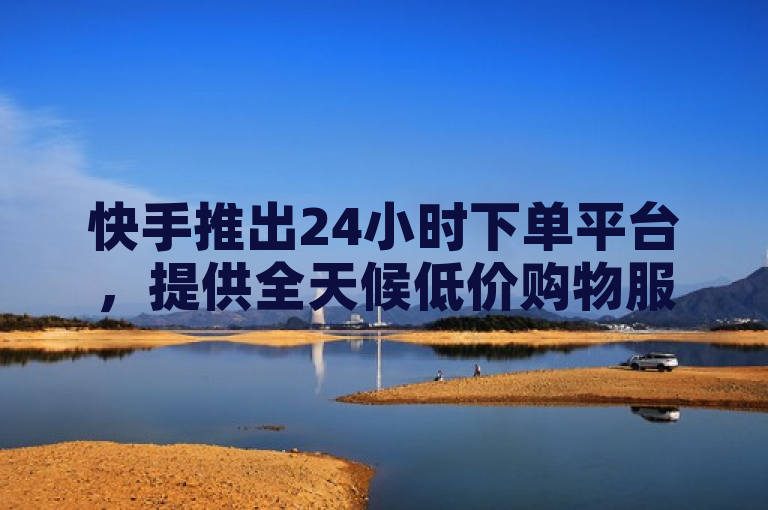 快手推出24小时下单平台，提供全天候低价购物服务。