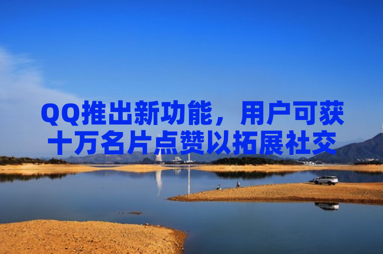 QQ推出新功能，用户可获十万名片点赞以拓展社交圈。