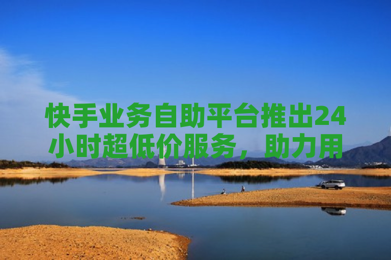 快手业务自助平台推出24小时超低价服务，助力用户轻松享受便捷优惠。