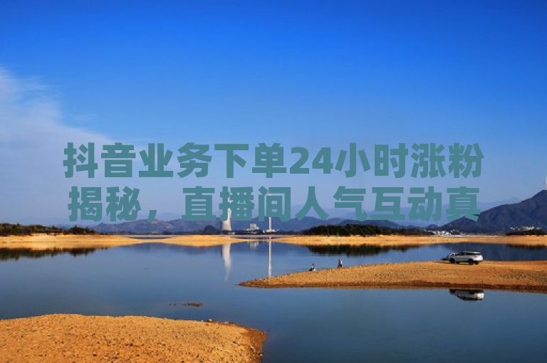 抖音业务下单24小时涨粉揭秘，直播间人气互动真人下单独家曝光。