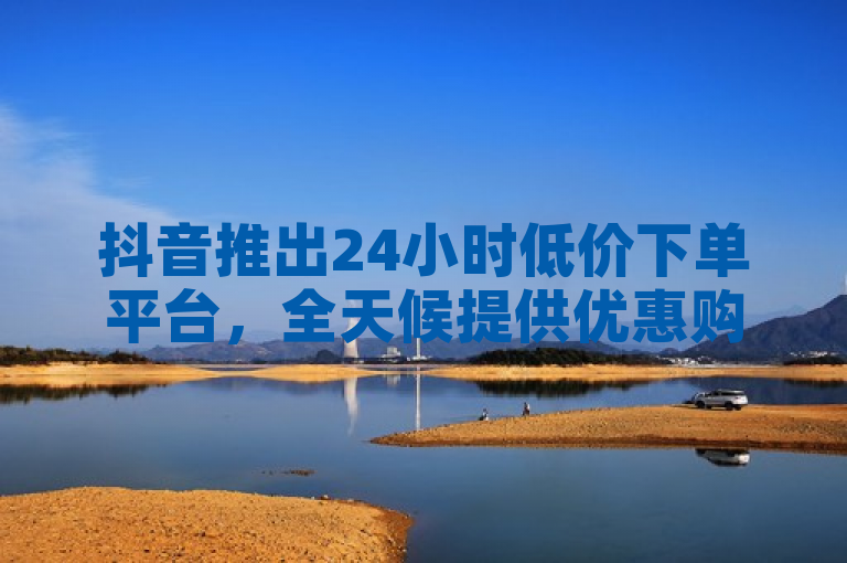 抖音推出24小时低价下单平台，全天候提供优惠购物体验。