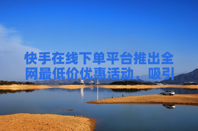 快手在线下单平台推出全网最低价优惠活动，吸引众多消费者关注。