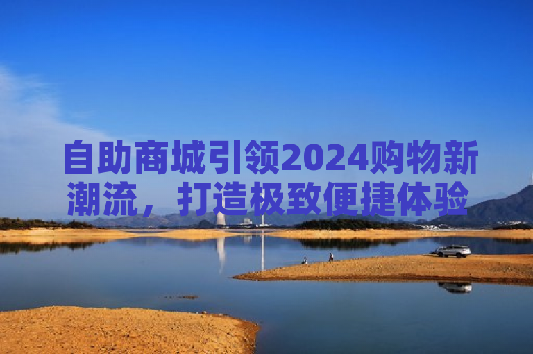 自助商城引领2024购物新潮流，打造极致便捷体验！