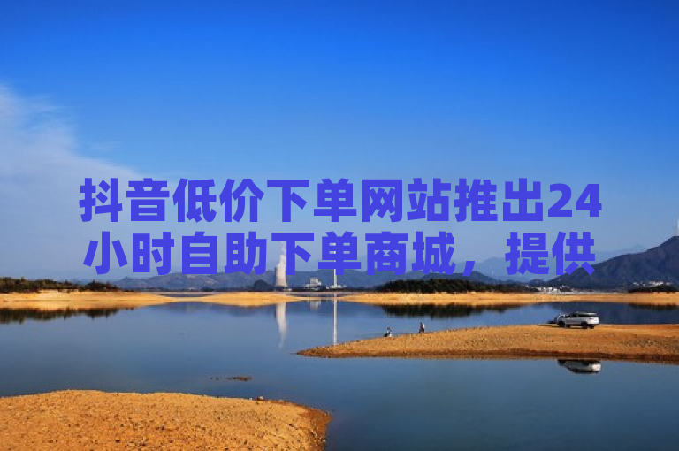 抖音低价下单网站推出24小时自助下单商城，提供秒单业务与电子客票服务。