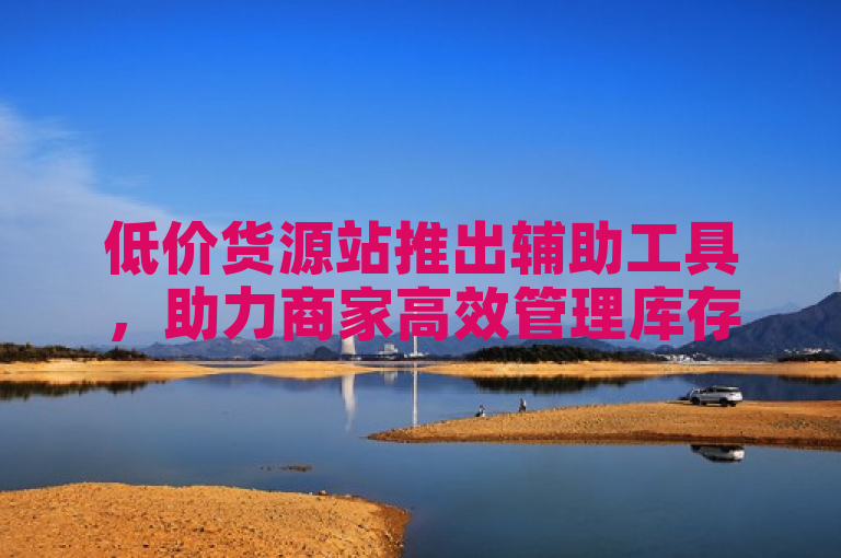 低价货源站推出辅助工具，助力商家高效管理库存与订单。