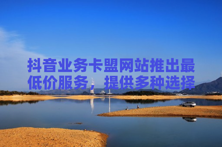 抖音业务卡盟网站推出最低价服务，提供多种选择满足不同需求。