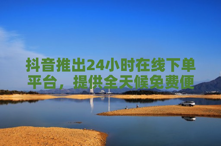 抖音推出24小时在线下单平台，提供全天候免费便捷服务。
