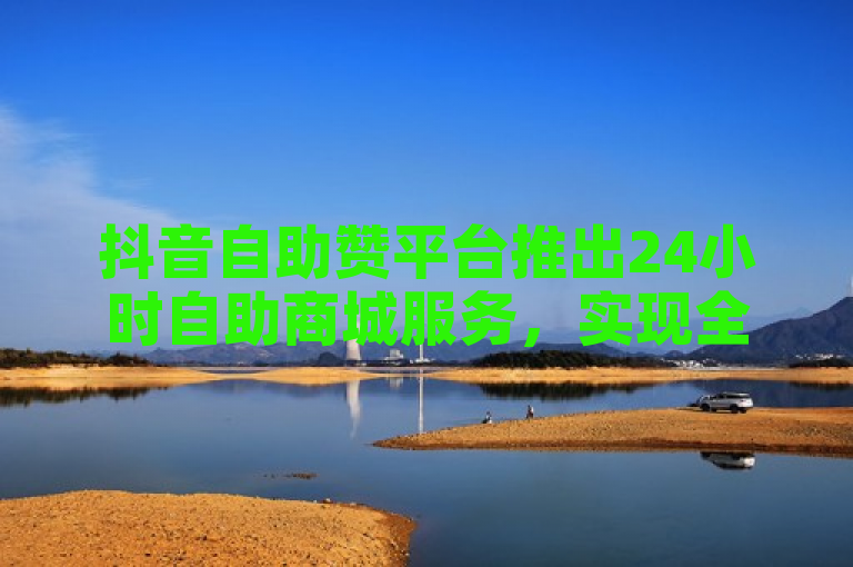 抖音自助赞平台推出24小时自助商城服务，实现全天候发货。