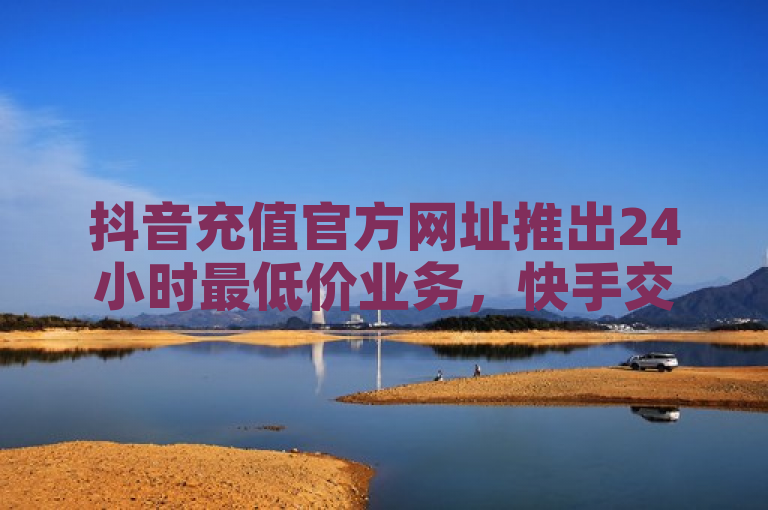 抖音充值官方网址推出24小时最低价业务，快手交易平台发卡网秒到。