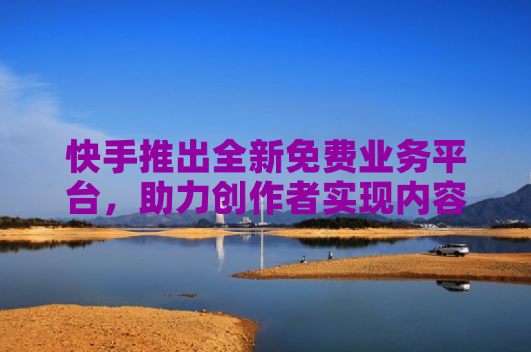 快手推出全新免费业务平台，助力创作者实现内容变现。