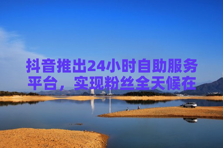 抖音推出24小时自助服务平台，实现粉丝全天候在线互动。