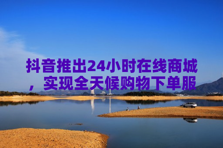 抖音推出24小时在线商城，实现全天候购物下单服务。
