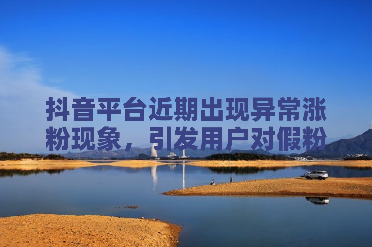 抖音平台近期出现异常涨粉现象，引发用户对假粉丝问题的广泛关注。