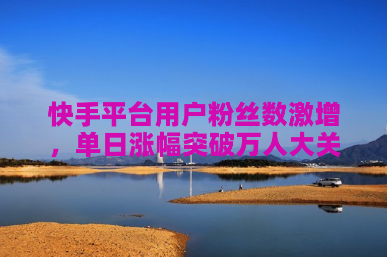 快手平台用户粉丝数激增，单日涨幅突破万人大关。