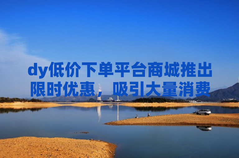 dy低价下单平台商城推出限时优惠，吸引大量消费者抢购。