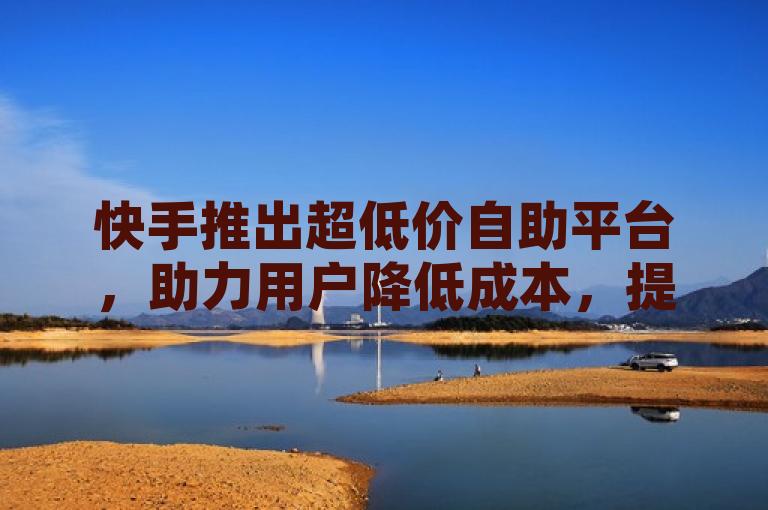 快手推出超低价自助平台，助力用户降低成本，提高曝光率和收益。