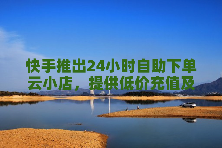 快手推出24小时自助下单云小店，提供低价充值及QQ名赞购买服务。
