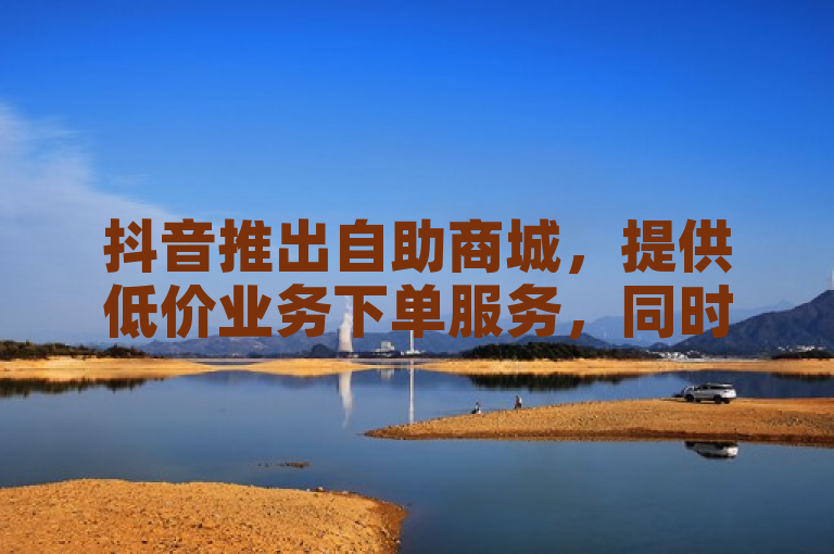 抖音推出自助商城，提供低价业务下单服务，同时探索无界合作。