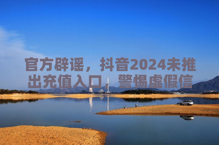 官方辟谣，抖音2024未推出充值入口，警惕虚假信息。