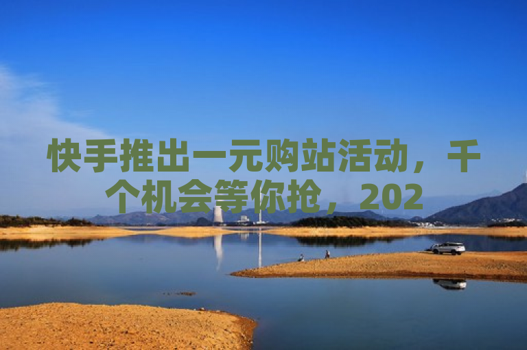 快手推出一元购站活动，千个机会等你抢，2025年必学新趋势。