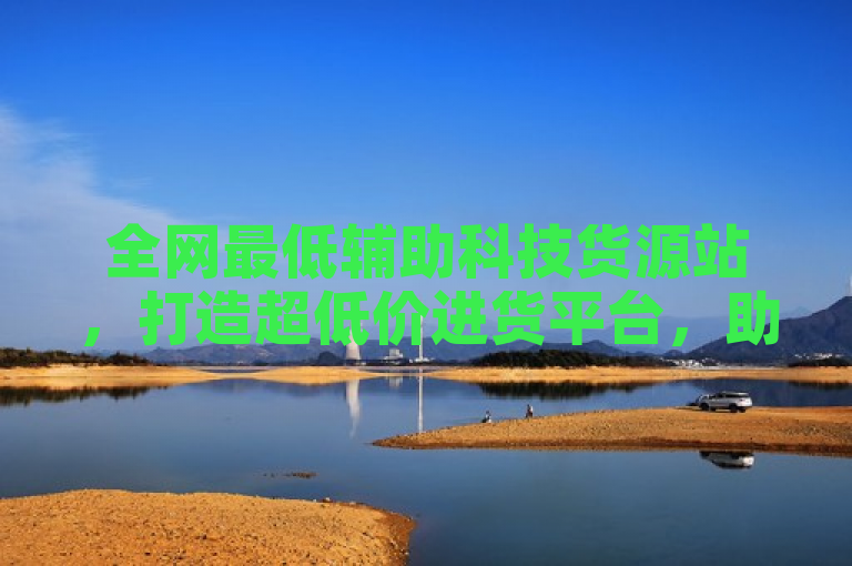 全网最低辅助科技货源站，打造超低价进货平台，助力轻松采购！
