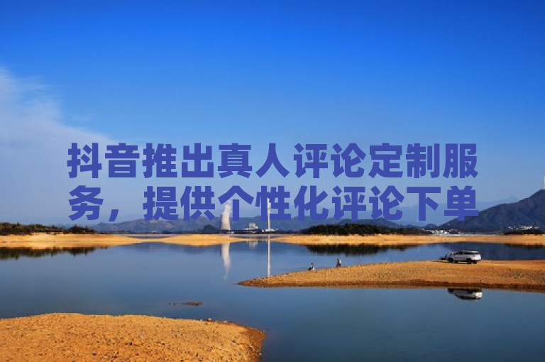 抖音推出真人评论定制服务，提供个性化评论下单攻略。