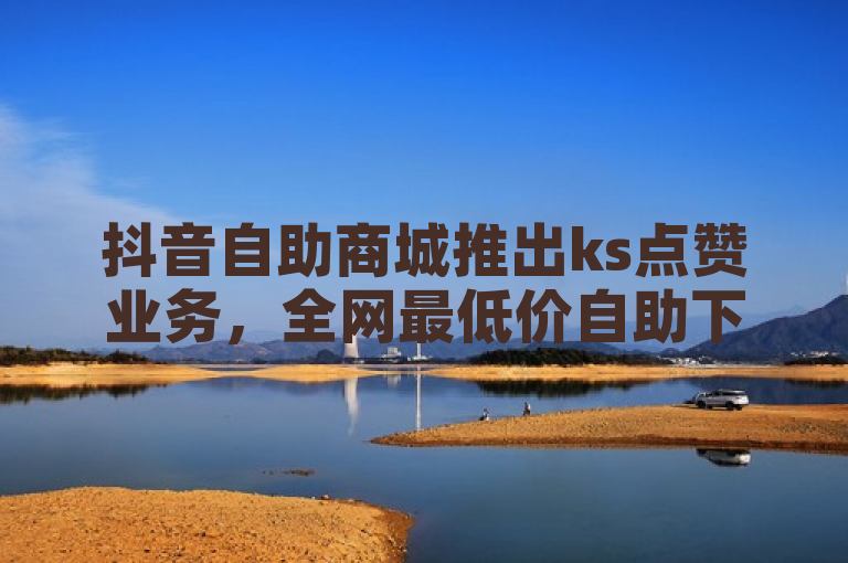 抖音自助商城推出ks点赞业务，全网最低价自助下单软件震撼上线！