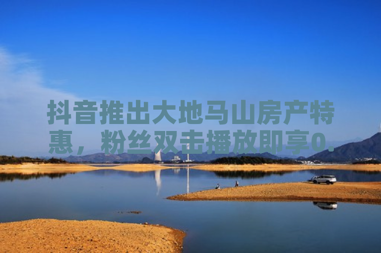 抖音推出大地马山房产特惠，粉丝双击播放即享0.01元下单优惠。