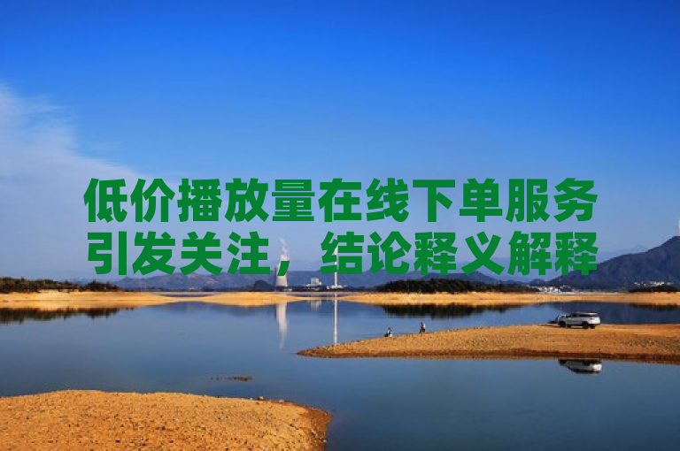 低价播放量在线下单服务引发关注，结论释义解释落实。