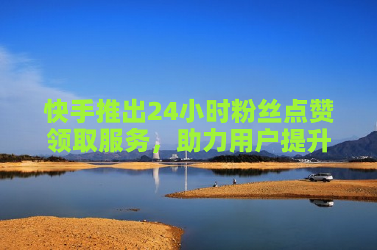 快手推出24小时粉丝点赞领取服务，助力用户提升全网下单业务。