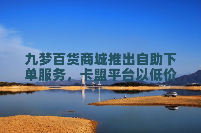 九梦百货商城推出自助下单服务，卡盟平台以低价策略吸引用户。