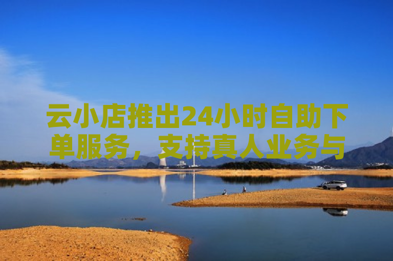 云小店推出24小时自助下单服务，支持真人业务与卡盟低价。