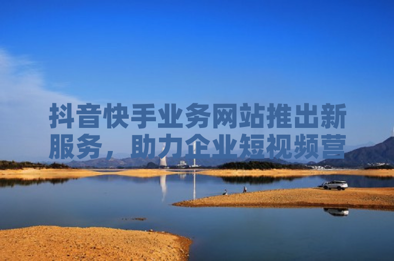 抖音快手业务网站推出新服务，助力企业短视频营销。