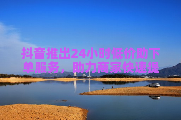 抖音推出24小时低价助下单服务，助力商家快速提升销量。