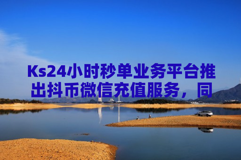 Ks24小时秒单业务平台推出抖币微信充值服务，同时提供快手直播回放小窗口播放功能。