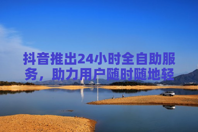 抖音推出24小时全自助服务，助力用户随时随地轻松创作内容。
