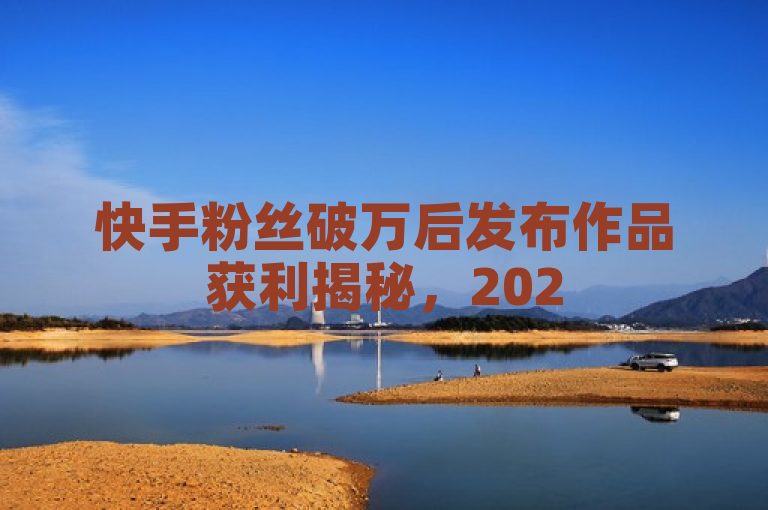 快手粉丝破万后发布作品获利揭秘，2025年必学策略。