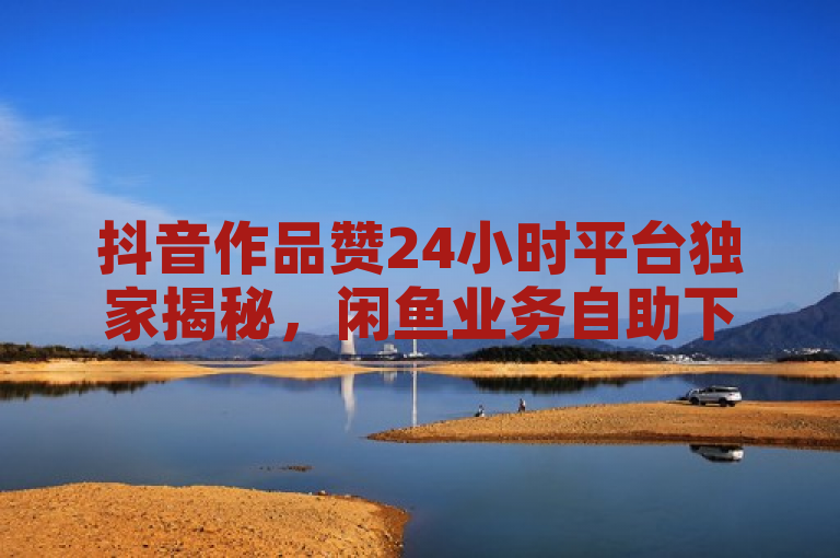 抖音作品赞24小时平台独家揭秘，闲鱼业务自助下单全网最低价。