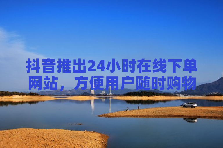 抖音推出24小时在线下单网站，方便用户随时购物。