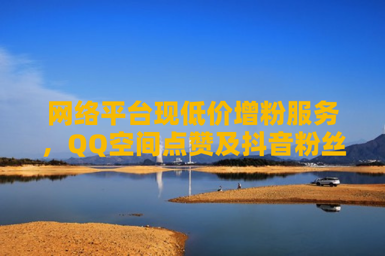 网络平台现低价增粉服务，QQ空间点赞及抖音粉丝10元起。