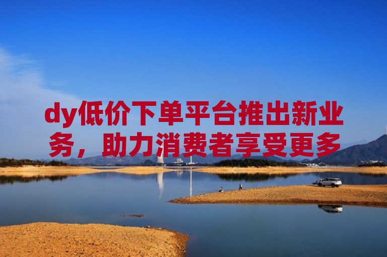 dy低价下单平台推出新业务，助力消费者享受更多优惠。
